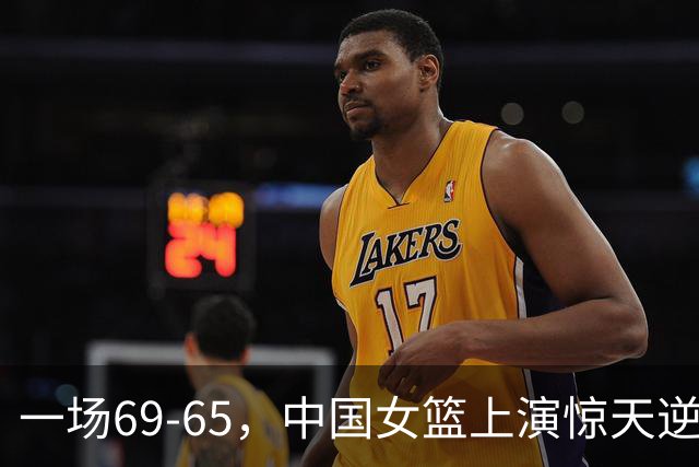 一场69-65，中国女篮上演惊天逆转，出现6大事实，2人表现太亮眼