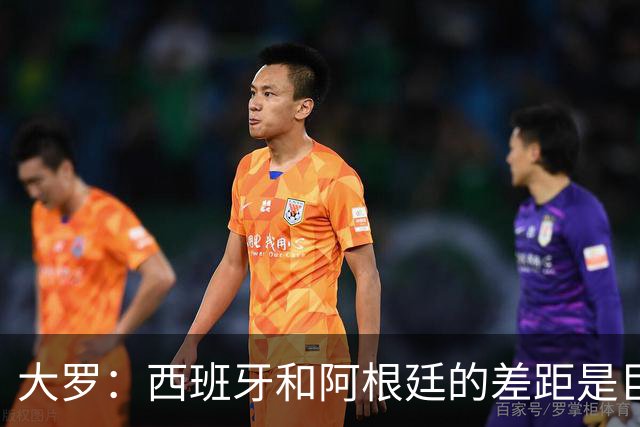 大罗：西班牙和阿根廷的差距是巨大的，后者有梅西也无力抗衡